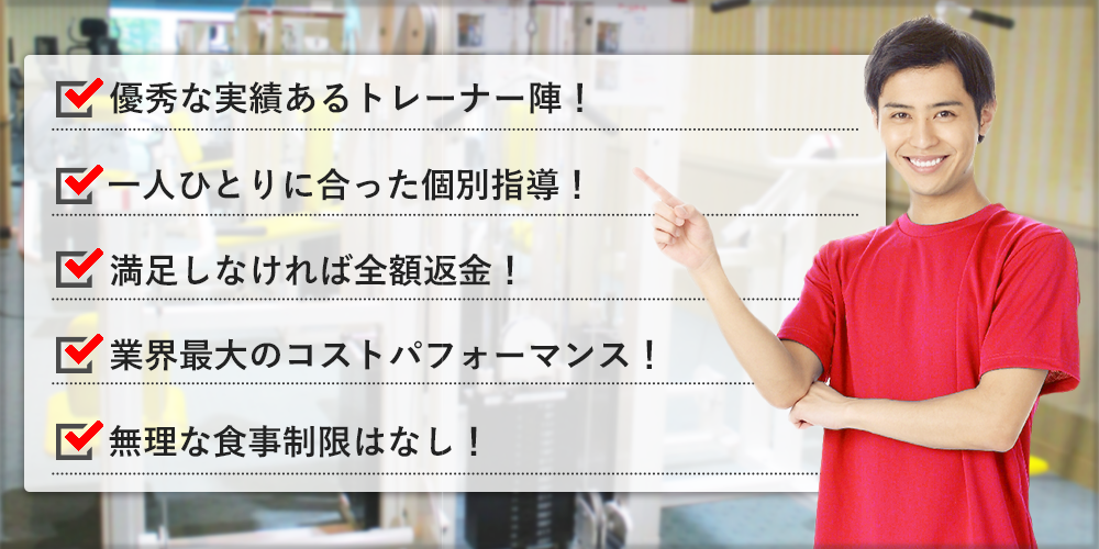 優秀な実績あるトレーナー陣！一人ひとりに合った個別指導！満足しなければ全額返金！業界最大のコストパフォーマンス！無理な食事制限はなし！