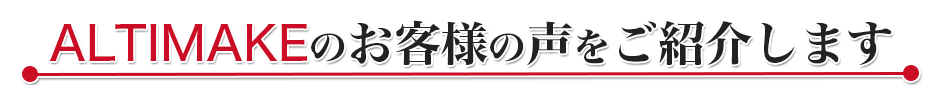ALTIMAKEのお客様の声をご紹介します